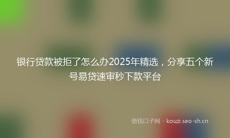 银行贷款被拒了怎么办2025年精选，分享五个新号易贷速审秒下款平台