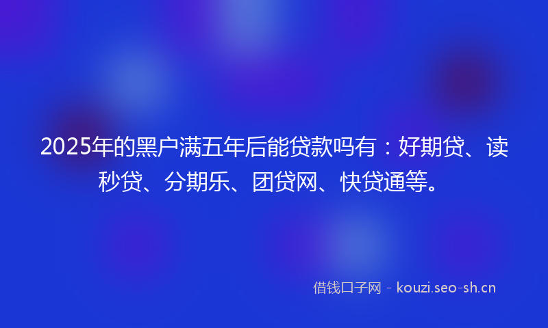 2025年的黑户满五年后能贷款吗有：好期贷、读秒贷、分期乐、团贷网、快贷通等。