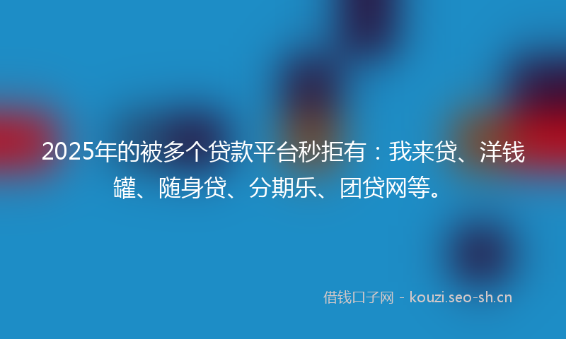 2025年的被多个贷款平台秒拒有：我来贷、洋钱罐、随身贷、分期乐、团贷网等。