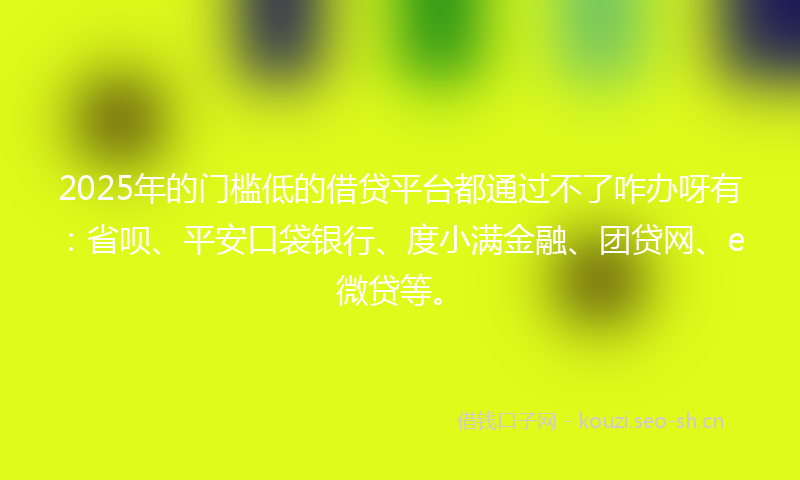 2025年的门槛低的借贷平台都通过不了咋办呀有：省呗、平安口袋银行、度小满金融、团贷网、e微贷等。