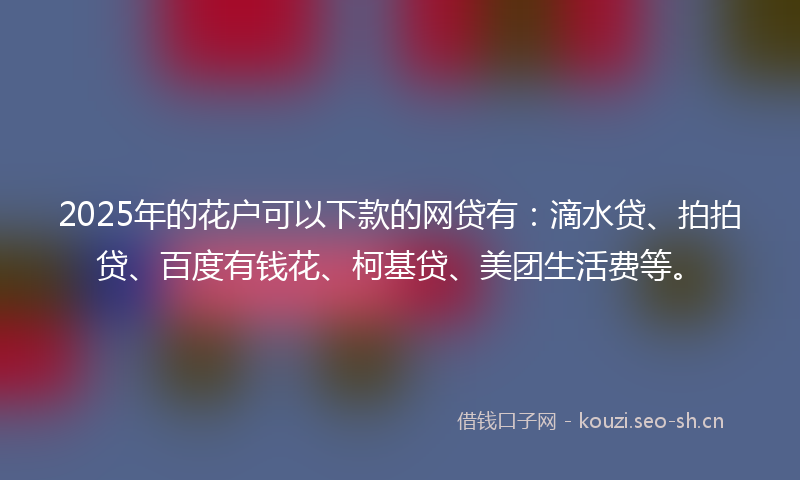 2025年的花户可以下款的网贷有：滴水贷、拍拍贷、百度有钱花、柯基贷、美团生活费等。