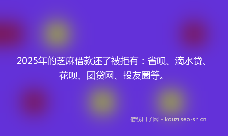 2025年的芝麻借款还了被拒有：省呗、滴水贷、花呗、团贷网、投友圈等。