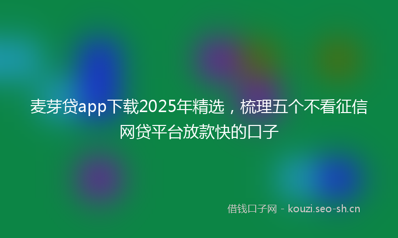 麦芽贷app下载2025年精选，梳理五个不看征信网贷平台放款快的口子