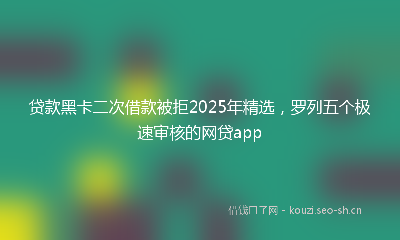 贷款黑卡二次借款被拒2025年精选，罗列五个极速审核的网贷app