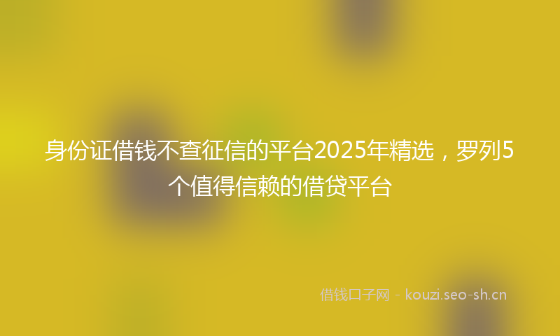 身份证借钱不查征信的平台2025年精选，罗列5个值得信赖的借贷平台