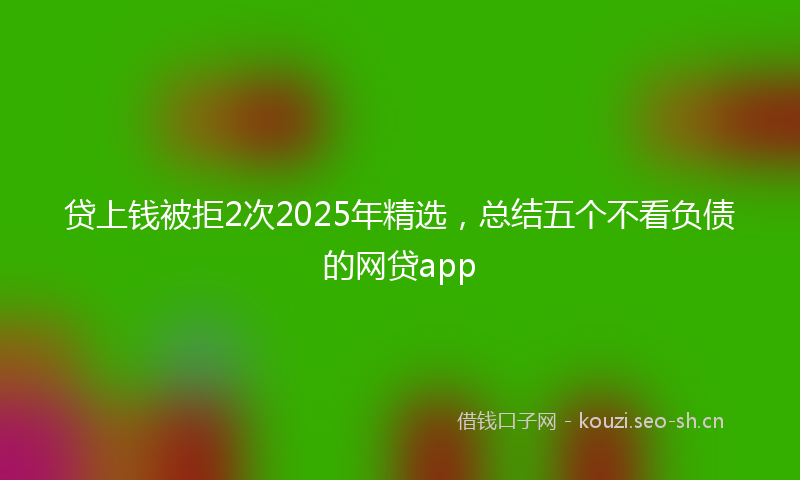 贷上钱被拒2次2025年精选，总结五个不看负债的网贷app
