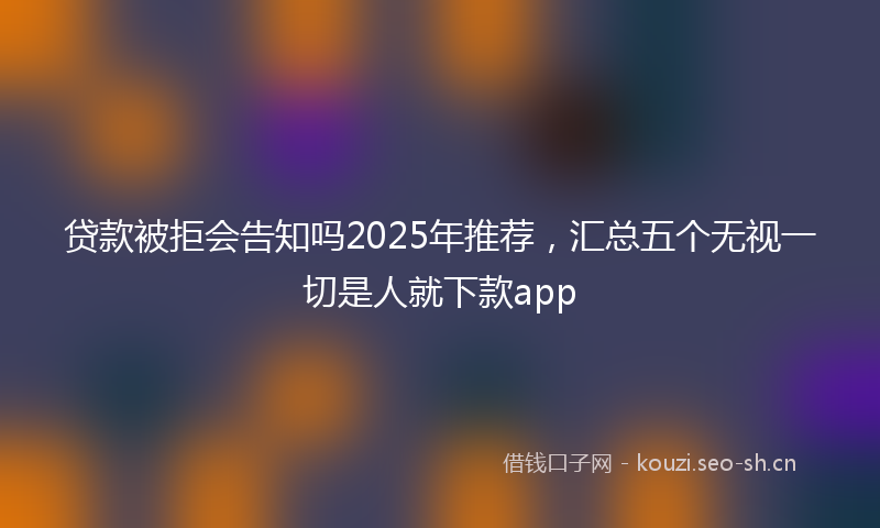 贷款被拒会告知吗2025年推荐，汇总五个无视一切是人就下款app
