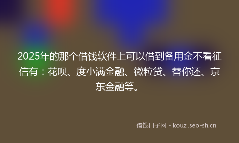 2025年的那个借钱软件上可以借到备用金不看征信有：花呗、度小满金融、微粒贷、替你还、京东金融等。