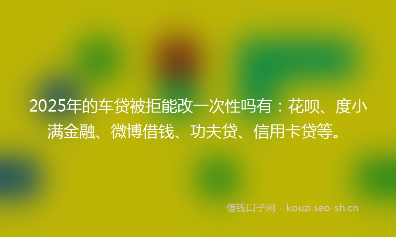 2025年的车贷被拒能改一次性吗有：花呗、度小满金融、微博借钱、功夫贷、信用卡贷等。