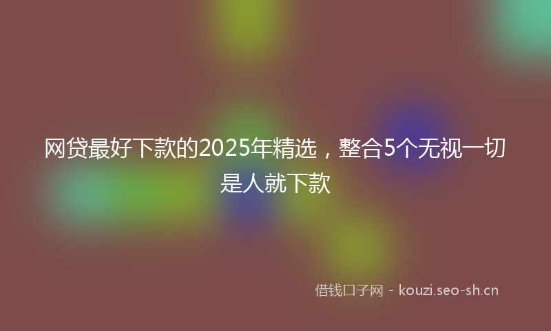 网贷最好下款的2025年精选，整合5个无视一切是人就下款