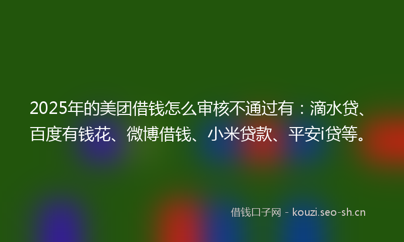 2025年的美团借钱怎么审核不通过有：滴水贷、百度有钱花、微博借钱、小米贷款、平安i贷等。