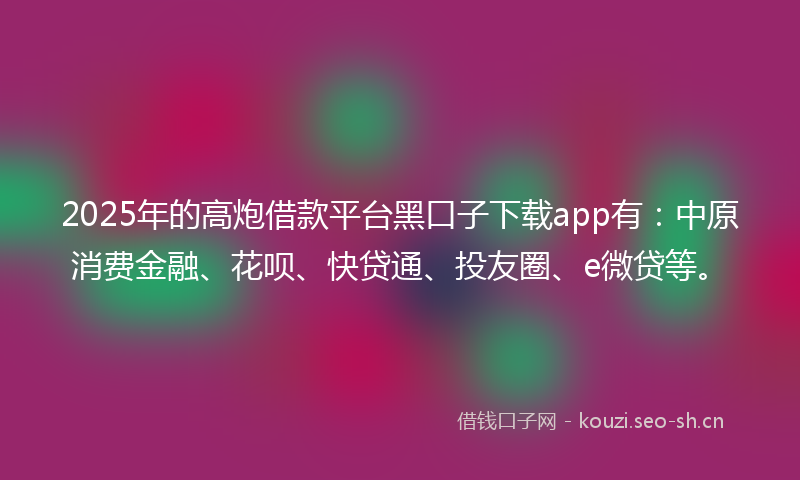 2025年的高炮借款平台黑口子下载app有：中原消费金融、花呗、快贷通、投友圈、e微贷等。