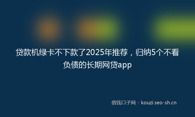 贷款机绿卡不下款了2025年推荐，归纳5个不看负债的长期网贷app