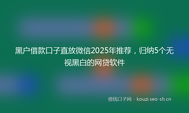 黑户借款口子直放微信2025年推荐，归纳5个无视黑白的网贷软件