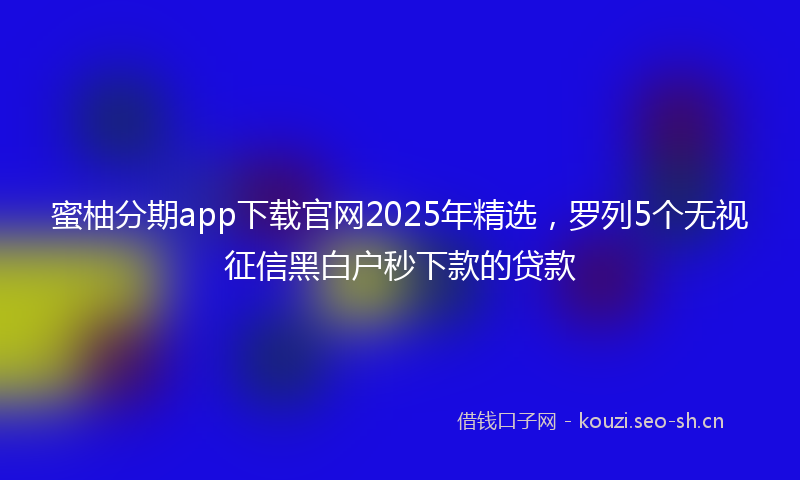 蜜柚分期app下载官网2025年精选，罗列5个无视征信黑白户秒下款的贷款