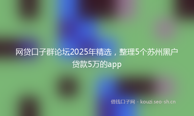 网贷口子群论坛2025年精选，整理5个苏州黑户贷款5万的app