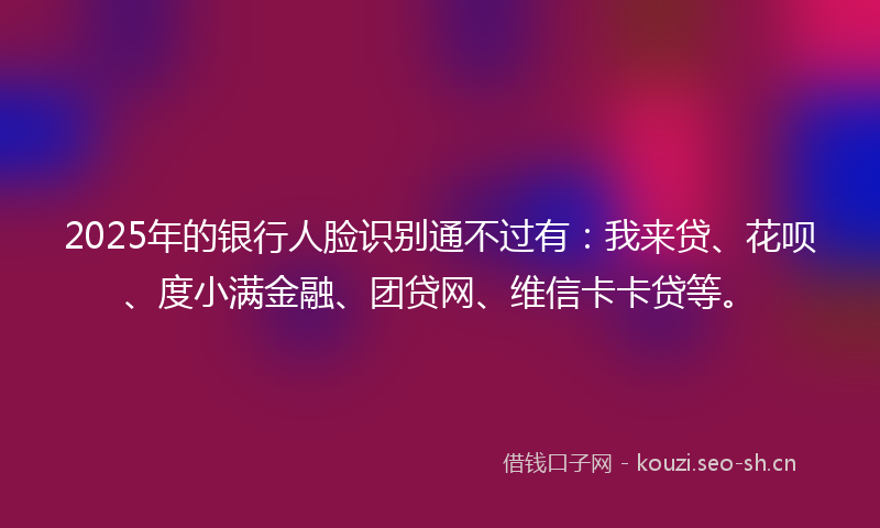 2025年的银行人脸识别通不过有：我来贷、花呗、度小满金融、团贷网、维信卡卡贷等。