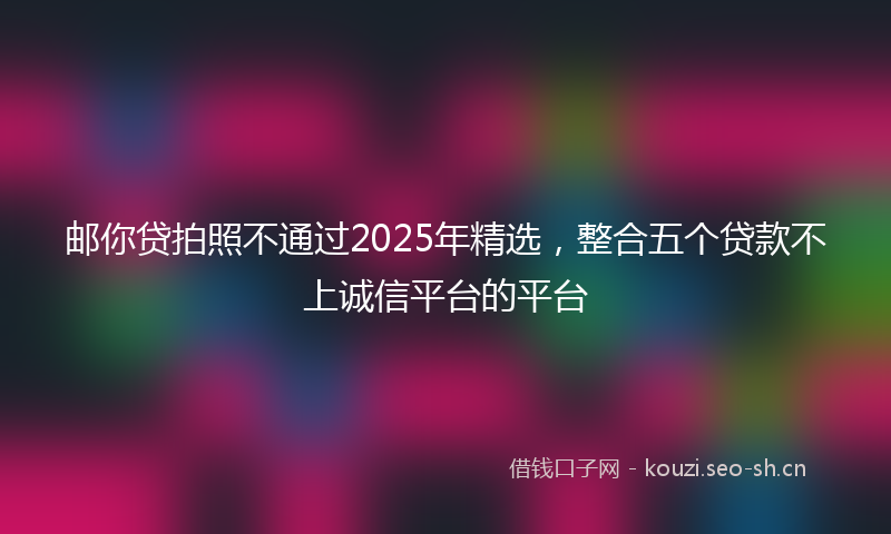 邮你贷拍照不通过2025年精选，整合五个贷款不上诚信平台的平台