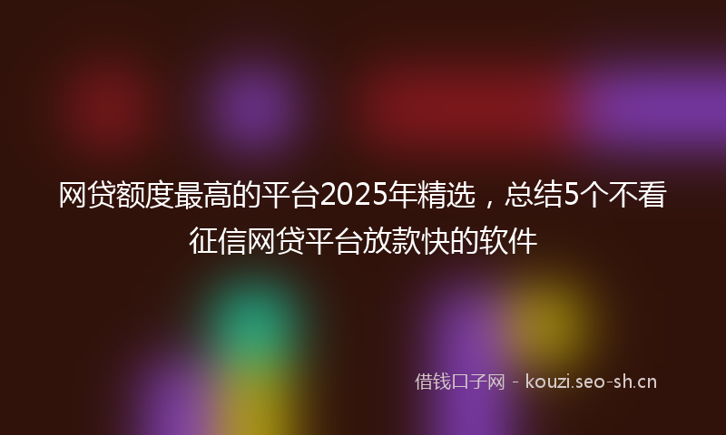 网贷额度最高的平台2025年精选，总结5个不看征信网贷平台放款快的软件