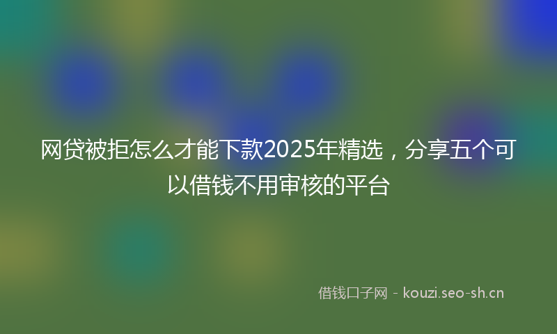 网贷被拒怎么才能下款2025年精选，分享五个可以借钱不用审核的平台