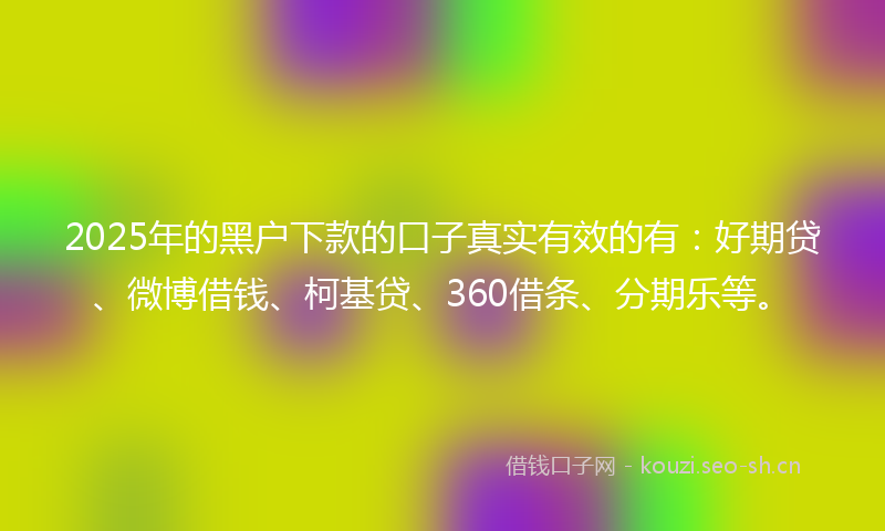2025年的黑户下款的口子真实有效的有：好期贷、微博借钱、柯基贷、360借条、分期乐等。
