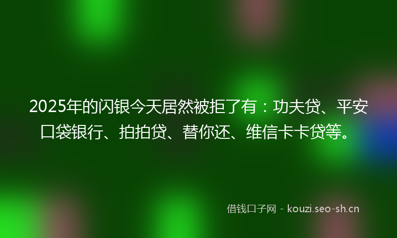 2025年的闪银今天居然被拒了有：功夫贷、平安口袋银行、拍拍贷、替你还、维信卡卡贷等。