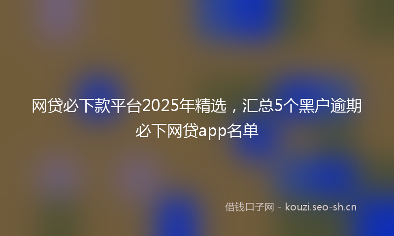 网贷必下款平台2025年精选，汇总5个黑户逾期必下网贷app名单