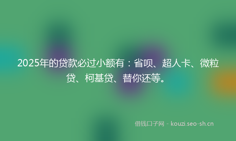 2025年的贷款必过小额有：省呗、超人卡、微粒贷、柯基贷、替你还等。