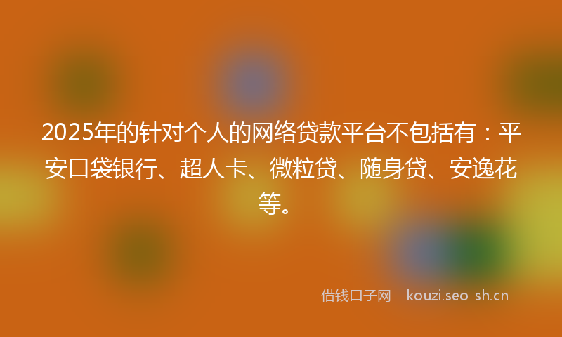 2025年的针对个人的网络贷款平台不包括有：平安口袋银行、超人卡、微粒贷、随身贷、安逸花等。