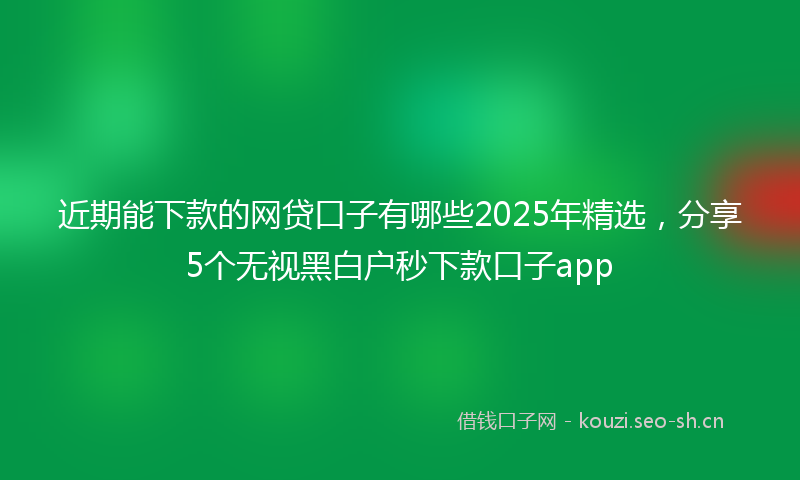 近期能下款的网贷口子有哪些2025年精选，分享5个无视黑白户秒下款口子app