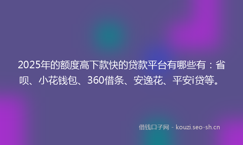 2025年的额度高下款快的贷款平台有哪些有：省呗、小花钱包、360借条、安逸花、平安i贷等。