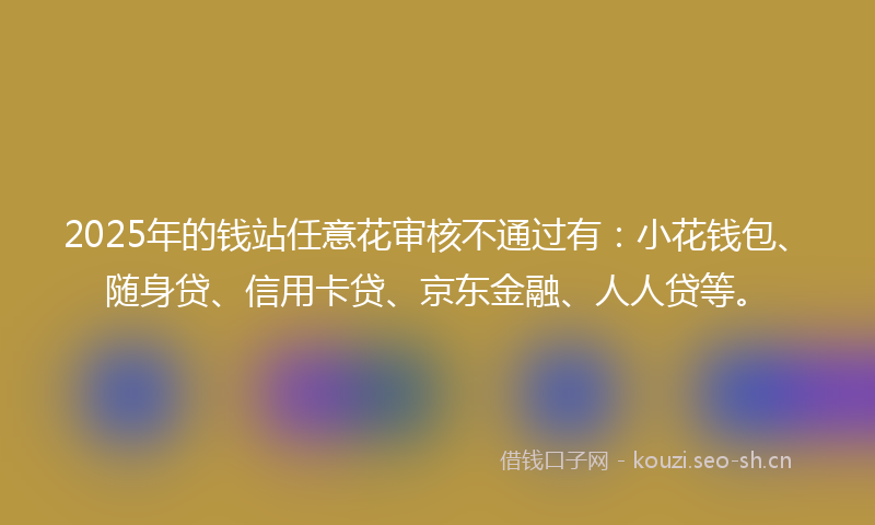 2025年的钱站任意花审核不通过有：小花钱包、随身贷、信用卡贷、京东金融、人人贷等。