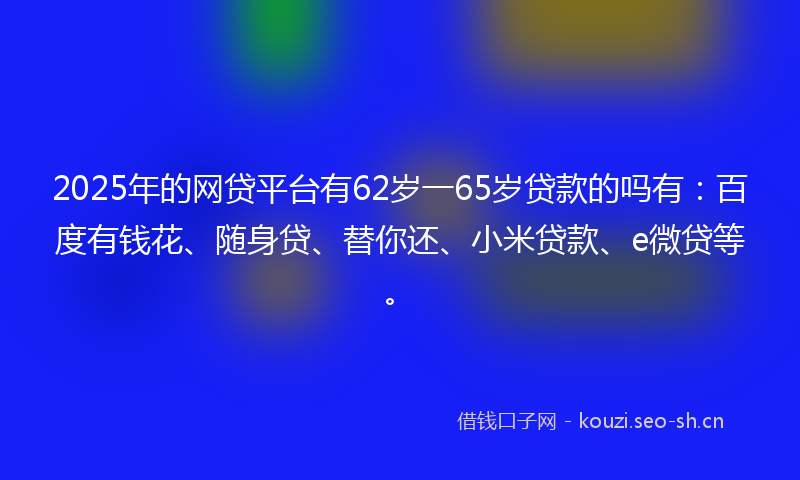 2025年的网贷平台有62岁一65岁贷款的吗有：百度有钱花、随身贷、替你还、小米贷款、e微贷等。