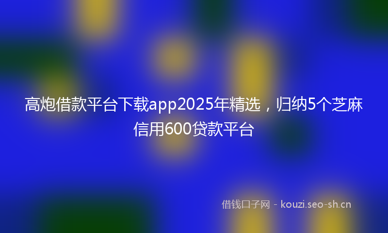 高炮借款平台下载app2025年精选，归纳5个芝麻信用600贷款平台