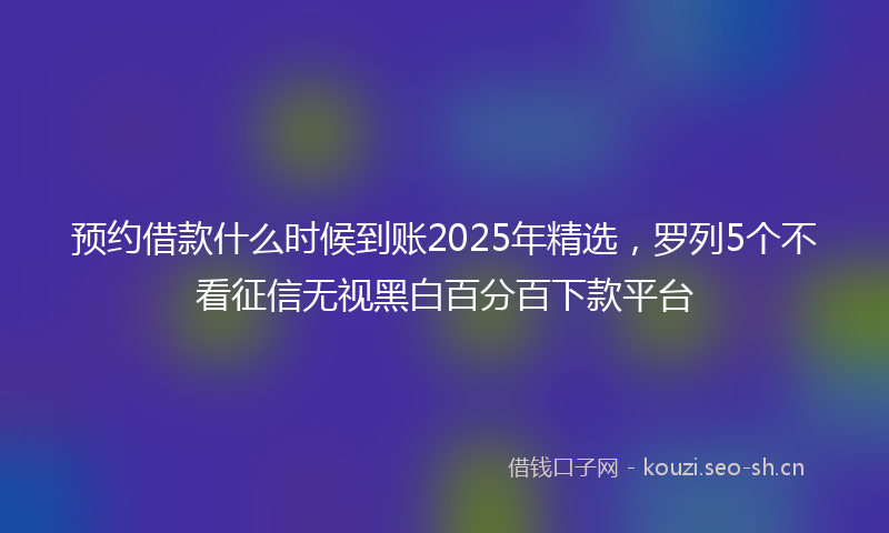 预约借款什么时候到账2025年精选，罗列5个不看征信无视黑白百分百下款平台