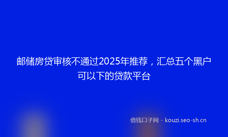 邮储房贷审核不通过2025年推荐，汇总五个黑户可以下的贷款平台