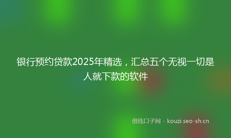 银行预约贷款2025年精选，汇总五个无视一切是人就下款的软件