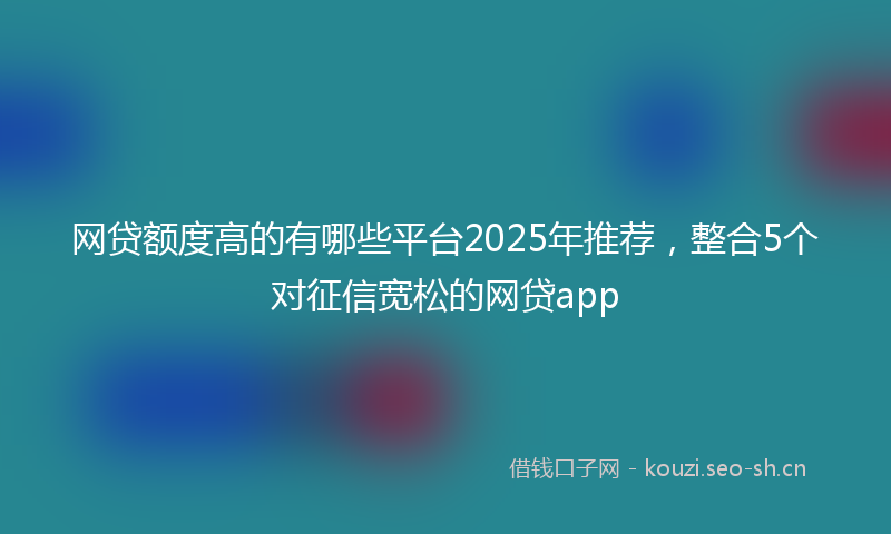 网贷额度高的有哪些平台2025年推荐，整合5个对征信宽松的网贷app