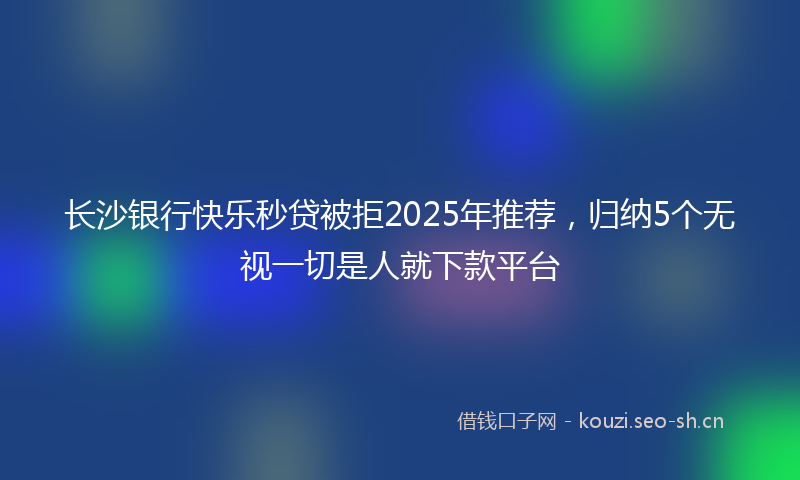长沙银行快乐秒贷被拒2025年推荐，归纳5个无视一切是人就下款平台