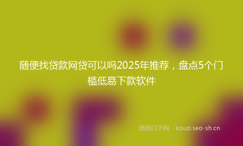 随便找贷款网贷可以吗2025年推荐，盘点5个门槛低易下款软件