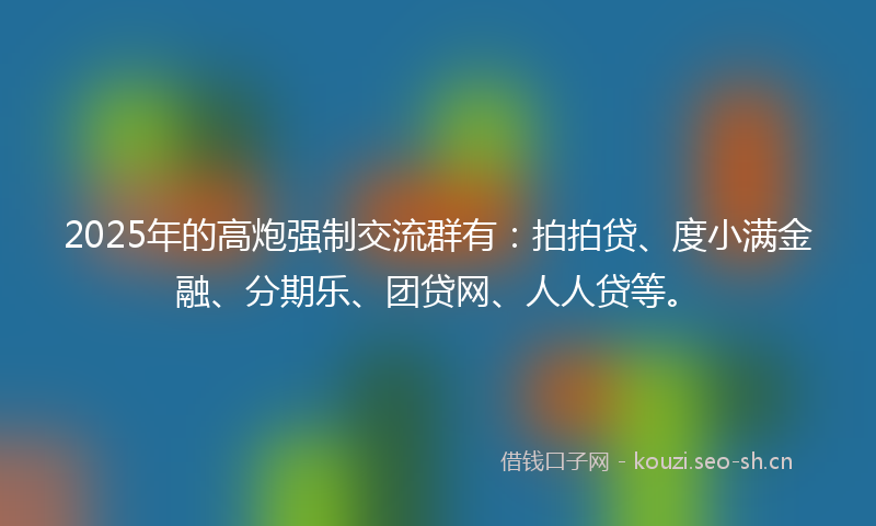 2025年的高炮强制交流群有：拍拍贷、度小满金融、分期乐、团贷网、人人贷等。