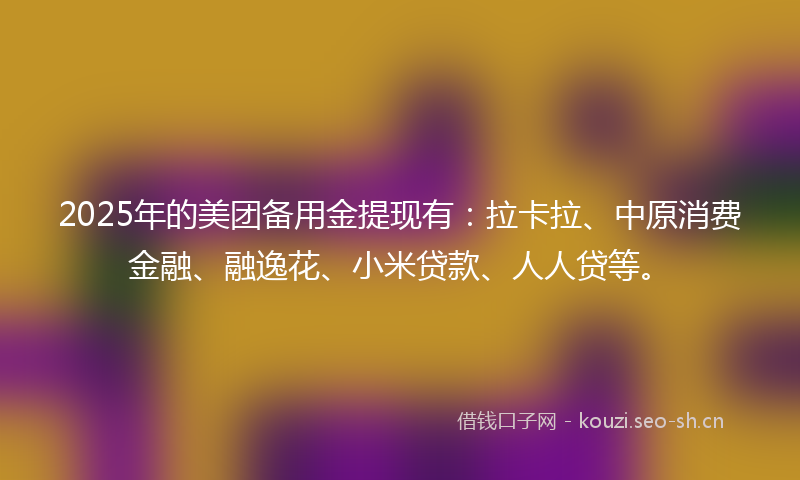 2025年的美团备用金提现有：拉卡拉、中原消费金融、融逸花、小米贷款、人人贷等。