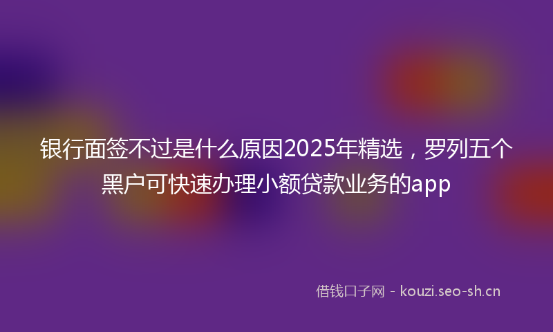 银行面签不过是什么原因2025年精选，罗列五个黑户可快速办理小额贷款业务的app