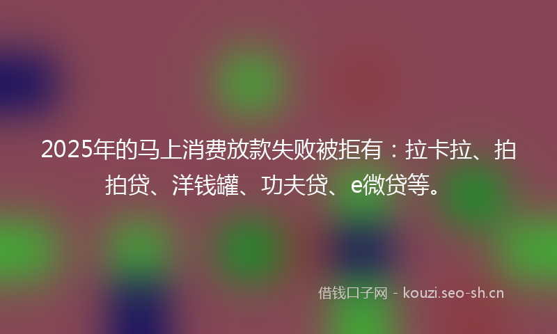 2025年的马上消费放款失败被拒有：拉卡拉、拍拍贷、洋钱罐、功夫贷、e微贷等。