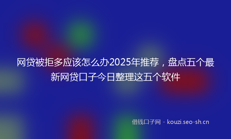 网贷被拒多应该怎么办2025年推荐，盘点五个最新网贷口子今日整理这五个软件