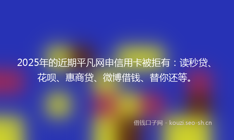 2025年的近期平凡网申信用卡被拒有：读秒贷、花呗、惠商贷、微博借钱、替你还等。