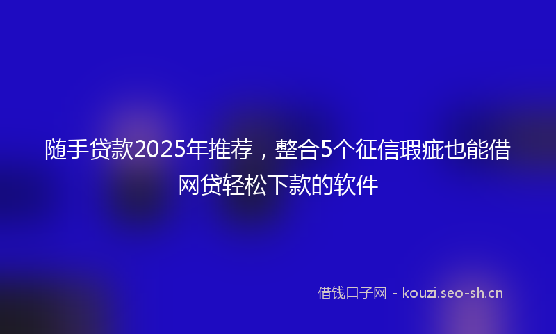 随手贷款2025年推荐，整合5个征信瑕疵也能借网贷轻松下款的软件