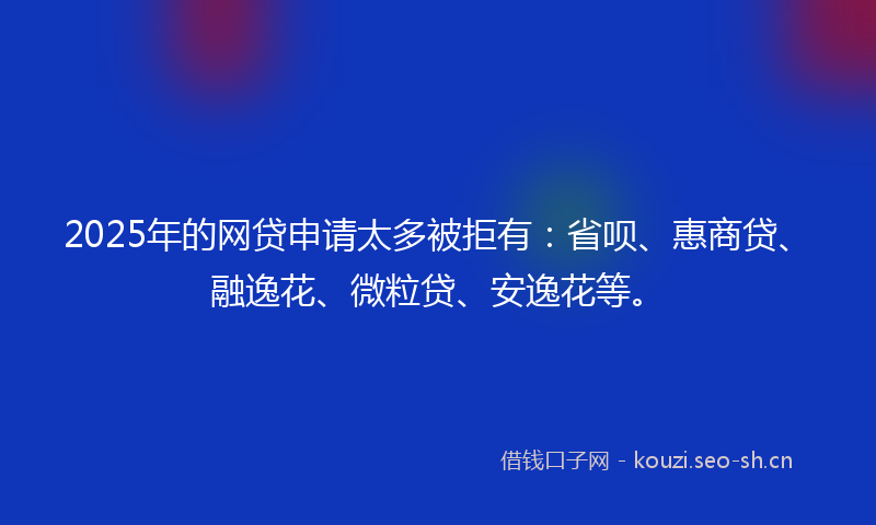 2025年的网贷申请太多被拒有：省呗、惠商贷、融逸花、微粒贷、安逸花等。