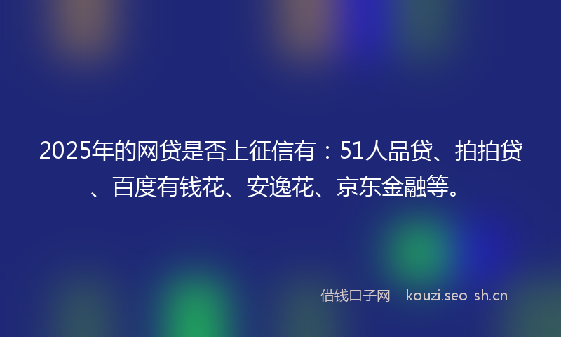 2025年的网贷是否上征信有：51人品贷、拍拍贷、百度有钱花、安逸花、京东金融等。