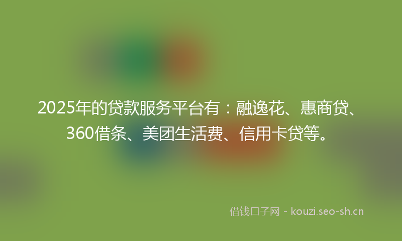 2025年的贷款服务平台有：融逸花、惠商贷、360借条、美团生活费、信用卡贷等。